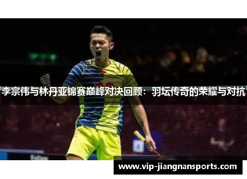 李宗伟与林丹亚锦赛巅峰对决回顾：羽坛传奇的荣耀与对抗